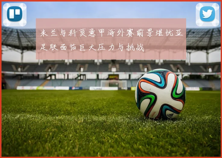 米兰与科莫意甲海外赛前景堪忧亚足联面临巨大压力与挑战