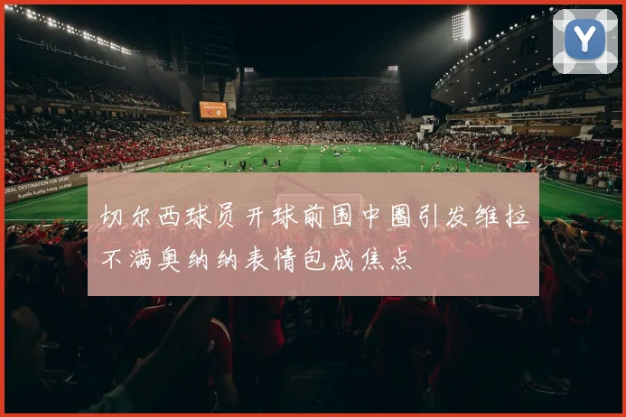 切尔西球员开球前围中圈引发维拉不满奥纳纳表情包成焦点