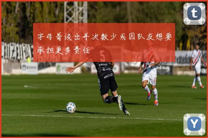 字母哥谈出手次数少或因队友想要承担更多责任