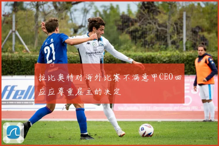 拉比奥特对海外比赛不满意甲CEO回应应尊重雇主的决定