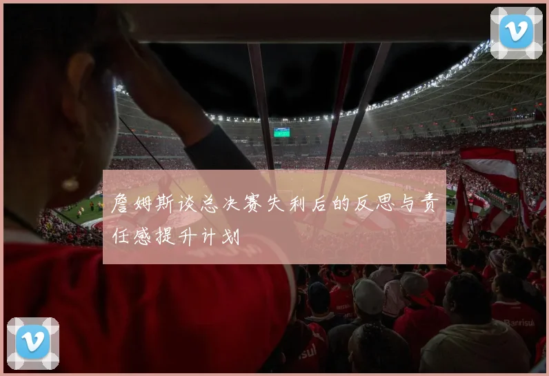 詹姆斯谈总决赛失利后的反思与责任感提升计划