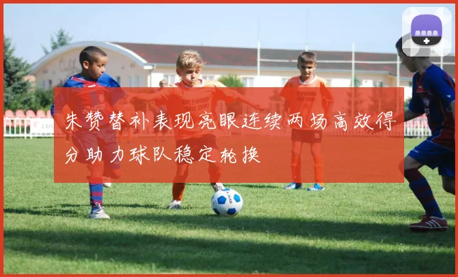 朱赞替补表现亮眼连续两场高效得分助力球队稳定轮换