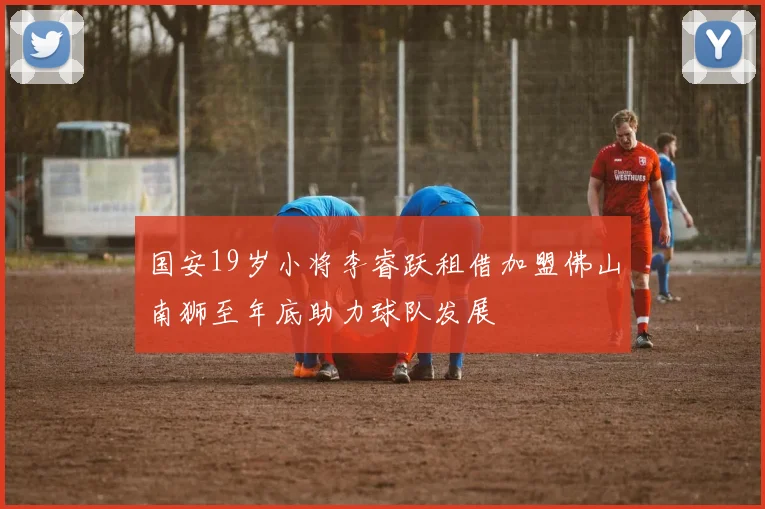 国安19岁小将李睿跃租借加盟佛山南狮至年底助力球队发展