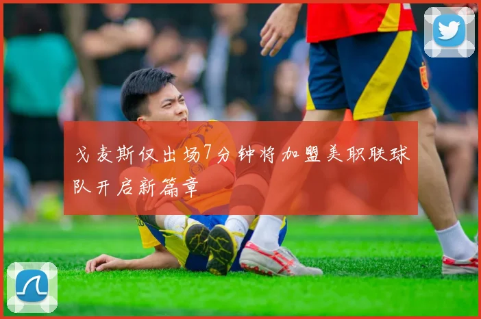 戈麦斯仅出场7分钟将加盟美职联球队开启新篇章