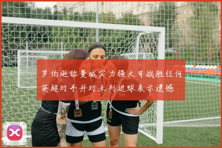 罗伯逊称曼城实力强大可战胜任何英超对手并对未判进球表示遗憾