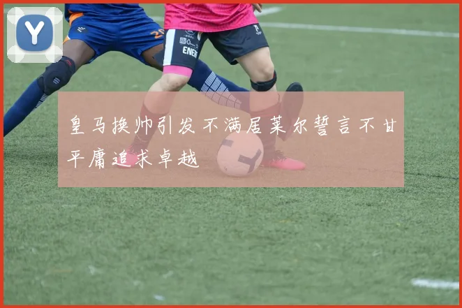 皇马换帅引发不满居莱尔誓言不甘平庸追求卓越
