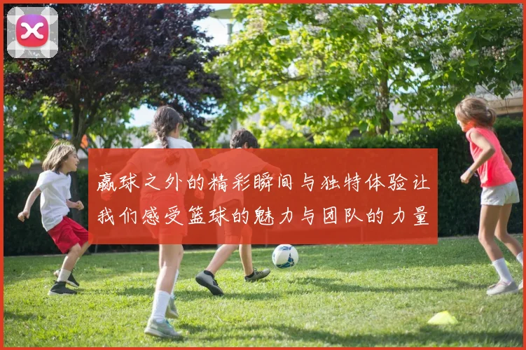 赢球之外的精彩瞬间与独特体验让我们感受篮球的魅力与团队的力量