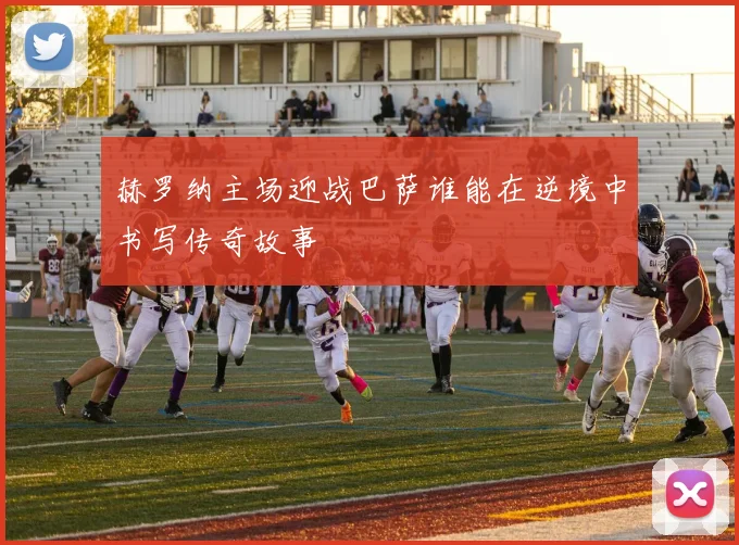 赫罗纳主场迎战巴萨谁能在逆境中书写传奇故事