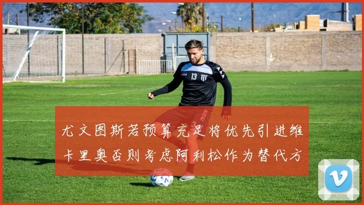 尤文图斯若预算充足将优先引进维卡里奥否则考虑阿利松作为替代方案
