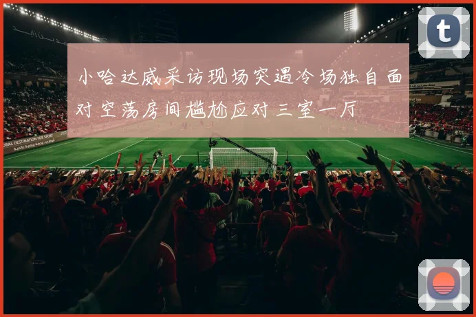 小哈达威采访现场突遇冷场独自面对空荡房间尴尬应对三室一厅