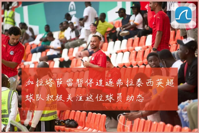 加拉塔萨雷暂停追逐弗拉泰西英超球队积极关注这位球员动态