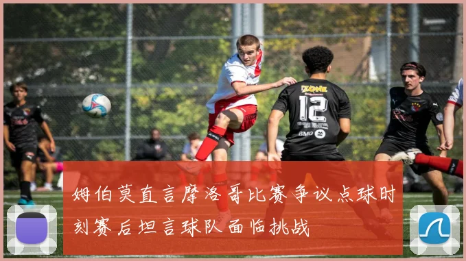 姆伯莫直言摩洛哥比赛争议点球时刻赛后坦言球队面临挑战