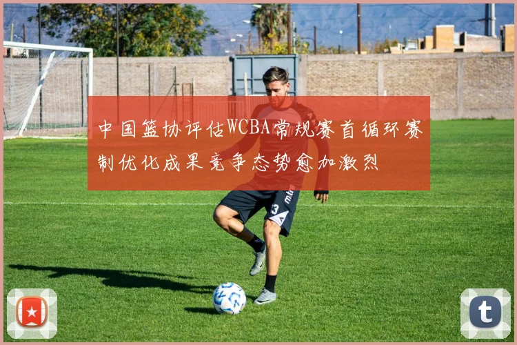 中国篮协评估WCBA常规赛首循环赛制优化成果竞争态势愈加激烈