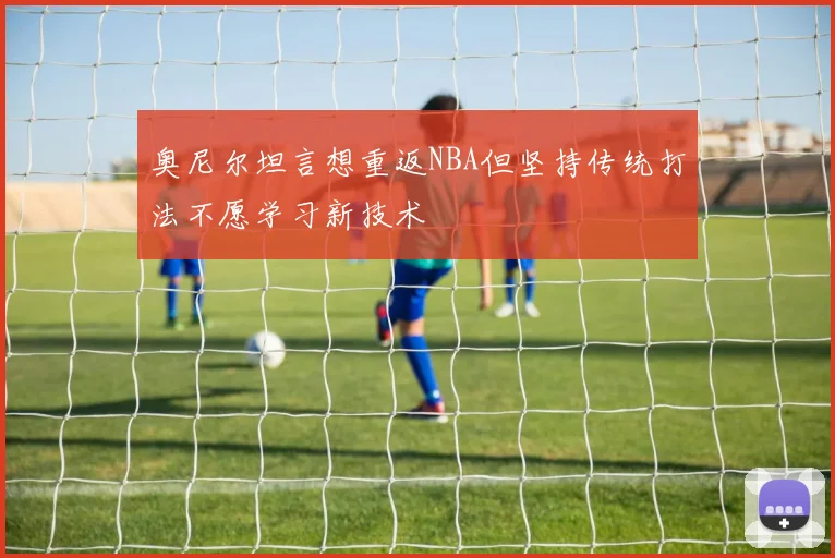 奥尼尔坦言想重返NBA但坚持传统打法不愿学习新技术