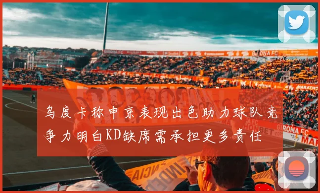 乌度卡称申京表现出色助力球队竞争力明白KD缺席需承担更多责任