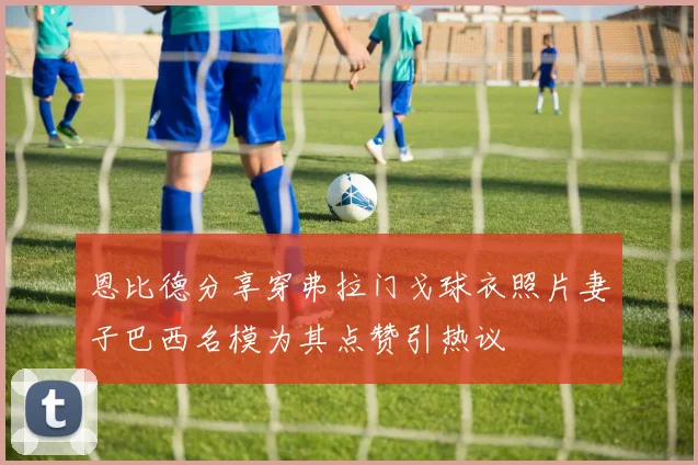 恩比德分享穿弗拉门戈球衣照片妻子巴西名模为其点赞引热议