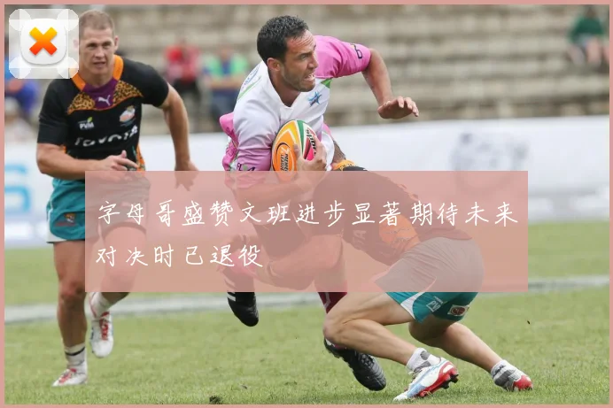 字母哥盛赞文班进步显著期待未来对决时已退役