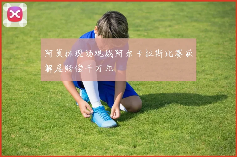 阿莫林现场观战阿尔卡拉斯比赛获解雇赔偿千万元
