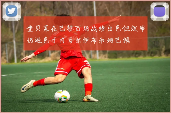 登贝莱在巴黎百场战绩出色但效率仍逊色于内马尔伊布和姆巴佩