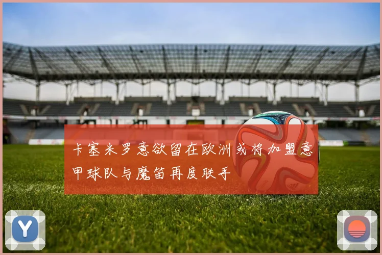 卡塞米罗意欲留在欧洲或将加盟意甲球队与魔笛再度联手
