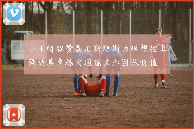 小卡特称赞泰厄斯琼斯为理想控卫强调其卓越沟通能力和团队价值