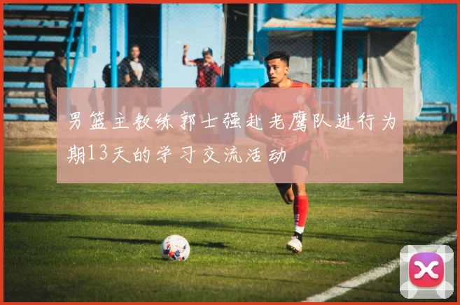 男篮主教练郭士强赴老鹰队进行为期13天的学习交流活动