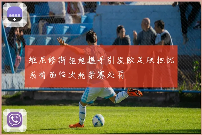 维尼修斯拒绝握手引发欧足联担忧或将面临次轮禁赛处罚