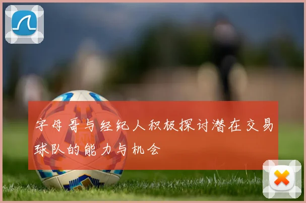 字母哥与经纪人积极探讨潜在交易球队的能力与机会